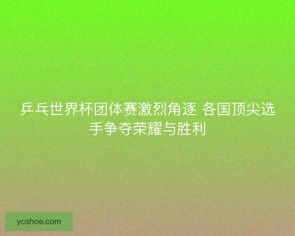 乒乓世界杯团体赛激烈角逐 各国顶尖选手争夺荣耀与胜利