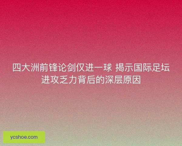 四大洲前锋论剑仅进一球 揭示国际足坛进攻乏力背后的深层原因