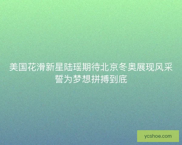 美国花滑新星陆瑶期待北京冬奥展现风采誓为梦想拼搏到底