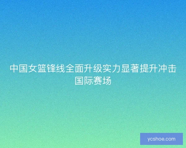 中国女篮锋线全面升级实力显著提升冲击国际赛场